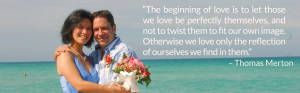 “The beginning of love is to let those we love be perfectly themselves, and not to twist them to fit our own image. Otherwise we love only the reflection of ourselves we find in them.” – Thomas Merton
