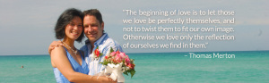 “The beginning of love is to let those we love be perfectly themselves, and not to twist them to fit our own image. Otherwise we love only the reflection of ourselves we find in them.” – Thomas Merton